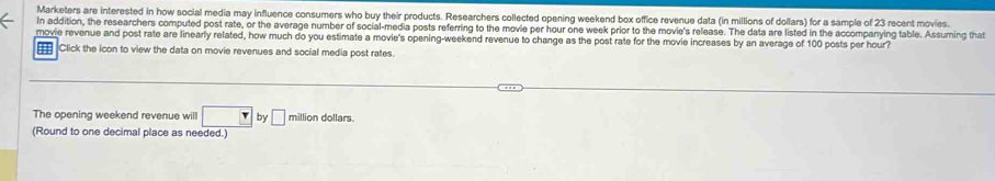 Marketers are interested in how social media may influence consumers who buy their products. Researchers collected opening weekend box office revenue data (in millions of dollars) for a sample of 23 recent movies. 
In addition, the researchers computed post rate, or the average number of social-media posts referring to the movie per hour one week prior to the movie's release. The data are listed in the accompanying table. Assuming that 
movie revenue and post rate are linearly related, how much do you estimate a movie's opening-weekend revenue to change as the post rate for the movie increases by an average of 100 posts per hour? 
H Click the icon to view the data on movie revenues and social media post rates. 
The opening weekend revenue will □ by □ million dollars. 
(Round to one decimal place as needed.)