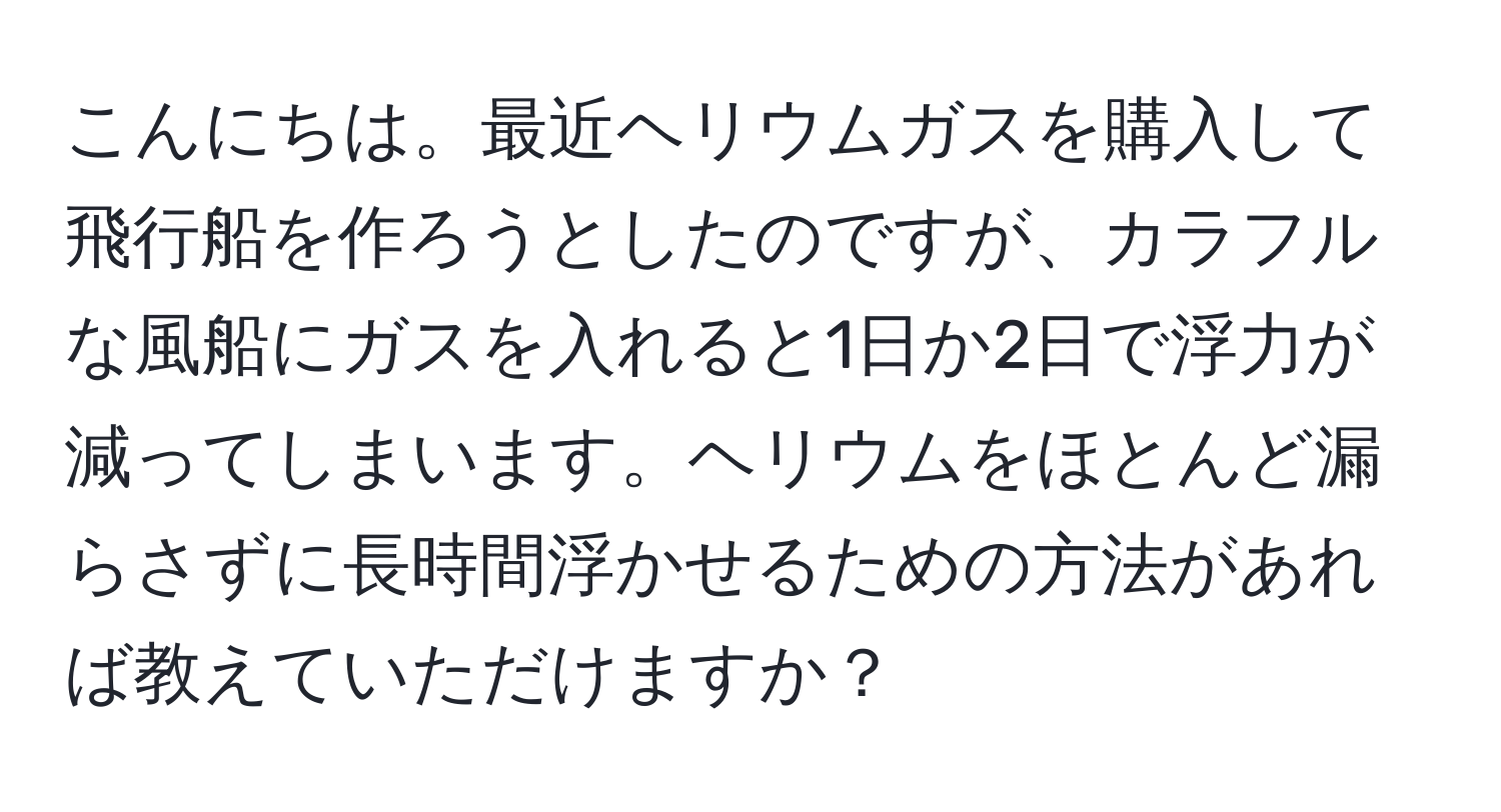 こんにちは。最近ヘリウムガスを購入して飛行船を作ろうとしたのですが、カラフルな風船にガスを入れると1日か2日で浮力が減ってしまいます。ヘリウムをほとんど漏らさずに長時間浮かせるための方法があれば教えていただけますか？