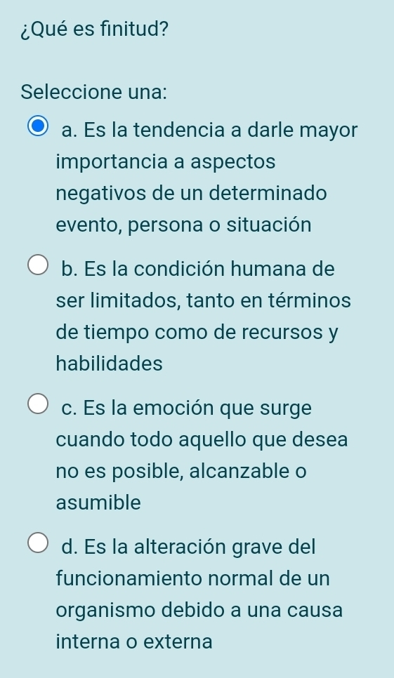 ¿Qué es finitud?
Seleccione una:
a. Es la tendencia a darle mayor
importancia a aspectos
negativos de un determinado
evento, persona o situación
b. Es la condición humana de
ser limitados, tanto en términos
de tiempo como de recursos y
habilidades
c. Es la emoción que surge
cuando todo aquello que desea
no es posible, alcanzable o
asumible
d. Es la alteración grave del
funcionamiento normal de un
organismo debido a una causa
interna o externa