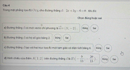 Trong mặt phẳng tọa độ Ox y, cho đường thắng đ : 2x+3y-6=0 Khi đó
Chọn đúng hoặc sai
a) Đường thắng ở có một vectơ chi phương là vector u=(3;-2). pǎng
b) Đường tháng đ có hệ số góc bảng 2. Đứng Sal
c) Đường thắng đ tạo với hai trục tọa độ một tam giác có điện tích băng 6 Dúng Sai
đ) Hình chiếu của điểm A(1;2) trên đường thắng c là H(- 9/13 ;- 20/13 ) Đứng Sai