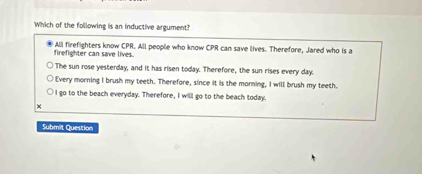 Which of the following is an inductive argument?
All firefighters know CPR. All people who know CPR can save lives. Therefore, Jared who is a
firefighter can save lives.
The sun rose yesterday, and it has risen today. Therefore, the sun rises every day.
Every morning I brush my teeth. Therefore, since it is the morning, I will brush my teeth.
I go to the beach everyday. Therefore, I will go to the beach today.
×
Submit Question