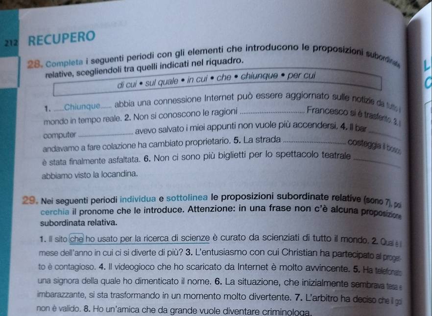 212 RECUPERO
28. Completa i seguenti periodi con gli elementi che introducono le proposizioni suborna 
relative, scegliendoli tra quelli indicati nel riquadro.
 
di cui • sul quale • in cui • che chiunque per cui
1.   Chiunque_ abbia una connessione Internet può essere aggiornato sulle notizie da tu 
mondo in tempo reale. 2. Non si conoscono le ragioni_
Francesco si è trasfento. 2
_
avevo salvato i miei appunti non vuole più accendersi. 4. Il bar
computer_
andavamo a fare colazione ha cambiato proprietario. 5. La strada_
costeggia il bosc
è stata finalmente asfaltata. 6. Non ci sono più biglietti per lo spettacolo teatrale_
abbiamo visto la locandina.
29. Nei seguenti periodi individua e sottolinea le proposizioni subordinate relative (som07) 
cerchia il pronome che le introduce. Attenzione: in una frase non c'è alcuna proposizion
subordinata relativa.
1. Il sito che ho usato per la ricerca di scienze è curato da scienziati di tutto il mondo. 2. Qu 
mese dell'anno in cui ci si diverte di più? 3. L'entusiasmo con cui Christian ha partecipato al proge
to è contagioso. 4. Il videogioco che ho scaricato da Internet è molto awincente. 5. Ha teleforas
una signora della quale ho dimenticato il nome. 6. La situazione, che inizialmente sembrava tesa 
imbarazzante, si sta trasformando in un momento molto divertente. 7. L'arbitro ha deciso che  g
non è valido. 8. Ho un'amica che da grande vuole diventare criminologa.