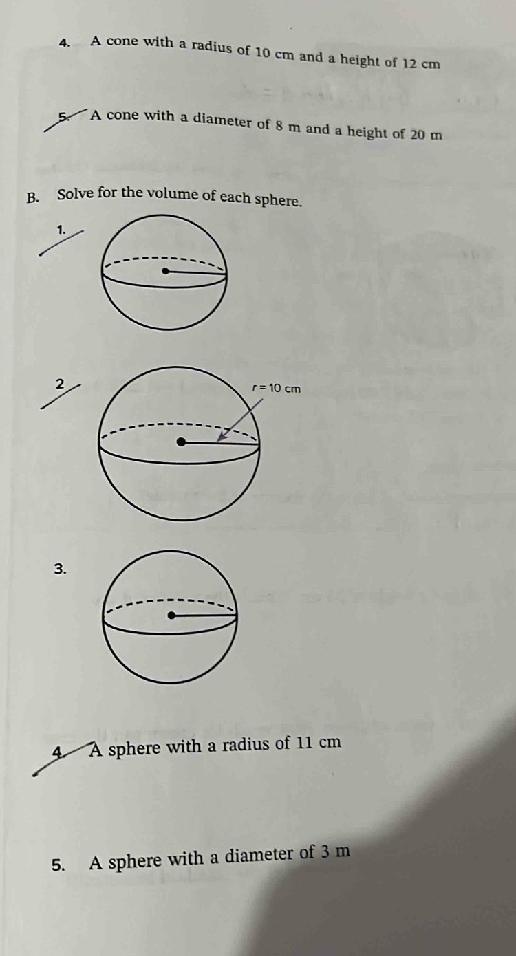 A cone with a radius of 10 cm and a height of 12 cm
5.  A cone with a diameter of 8 m and a height of 20 m
B. Solve for the volume of each sphere.
1.
2
3.
4 A sphere with a radius of 11 cm
5. A sphere with a diameter of 3 m