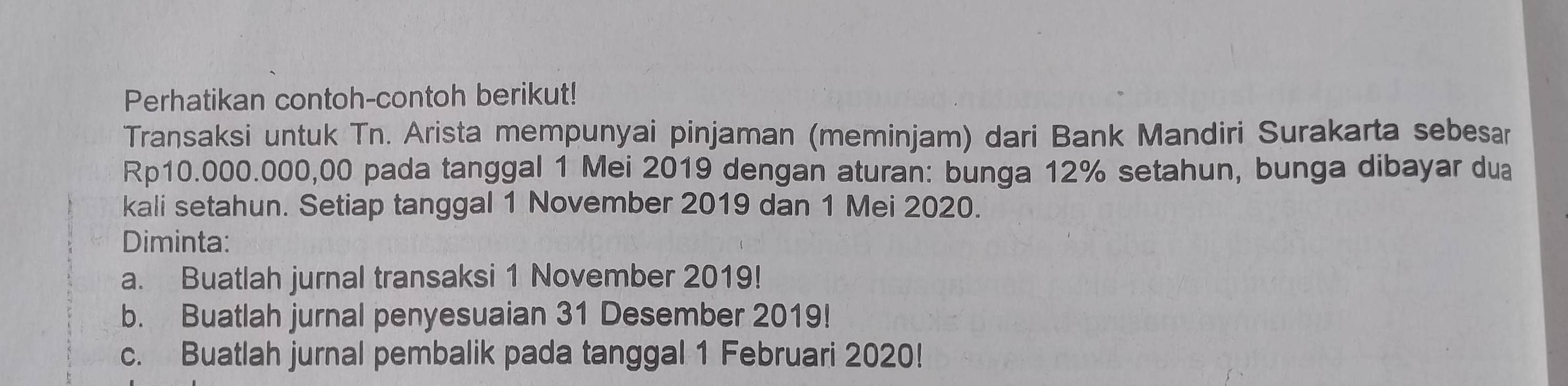 Perhatikan contoh-contoh berikut! 
Transaksi untuk Tn. Arista mempunyai pinjaman (meminjam) dari Bank Mandiri Surakarta sebesar
Rp10.000.000,00 pada tanggal 1 Mei 2019 dengan aturan: bunga 12% setahun, bunga dibayar dua 
kali setahun. Setiap tanggal 1 November 2019 dan 1 Mei 2020. 
Diminta: 
a. Buatlah jurnal transaksi 1 November 2019! 
b. Buatlah jurnal penyesuaian 31 Desember 2019! 
c. Buatlah jurnal pembalik pada tanggal 1 Februari 2020!