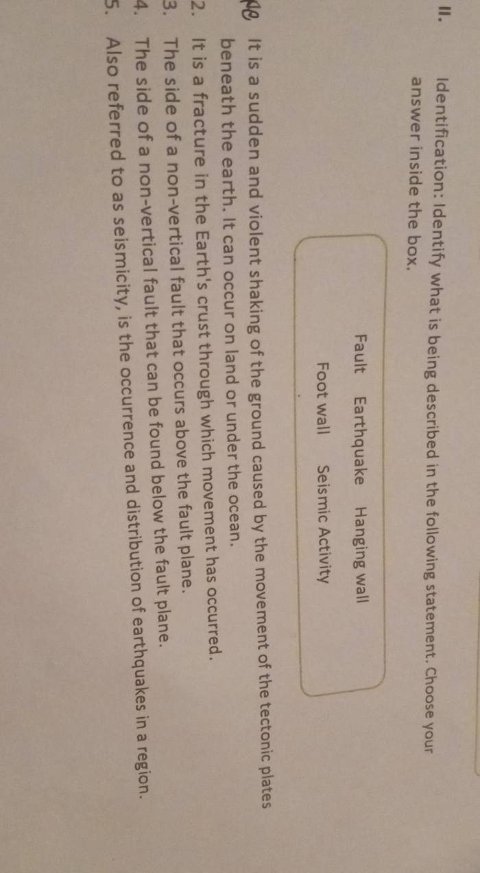 Ⅱ. Identification: Identify what is being described in the following statement. Choose your 
answer inside the box. 
Fault Earthquake Hanging wall 
Foot wall Seismic Activity 
It is a sudden and violent shaking of the ground caused by the movement of the tectonic plates 
beneath the earth. It can occur on land or under the ocean. 
2. It is a fracture in the Earth's crust through which movement has occurred. 
3. The side of a non-vertical fault that occurs above the fault plane. 
4. The side of a non-vertical fault that can be found below the fault plane. 
5. Also referred to as seismicity, is the occurrence and distribution of earthquakes in a region.
