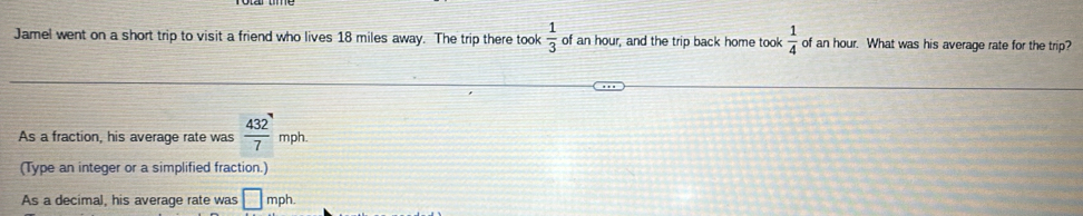 Jamel went on a short trip to visit a friend who lives 18 miles away. The trip there took  1/3  of an hour, and the trip back home took  1/4  of an hour. What was his average rate for the trip? 
As a fraction, his average rate was  432/7  □ mph. 
(Type an integer or a simplified fraction.) 
As a decimal, his average rate was □ mph.