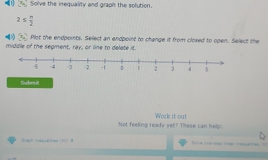 Solve the inequality and graph the solution.
2≤  n/2 
D) Plot the endpoints. Select an endpoint to change it from closed to open. Select the 
middle of the segment, ray, or line to delete it. 
Submit 
Work it out 
Not feeling ready yet? These can help: 
Graph inequalities (10) # Solve one-step lnear inequalties I