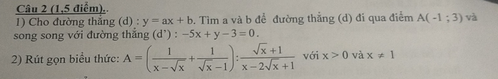 (1,5 điểm).. 
1) Cho đường thắng (d) : y=ax+b. Tìm a và b để đường thắng (d) đi qua điểm A(-1;3) và 
song song với đường thắng (d') : -5x+y-3=0
2) Rút gọn biểu thức: A=( 1/x-sqrt(x) + 1/sqrt(x)-1 ): (sqrt(x)+1)/x-2sqrt(x)+1  với x>0 và x!= 1