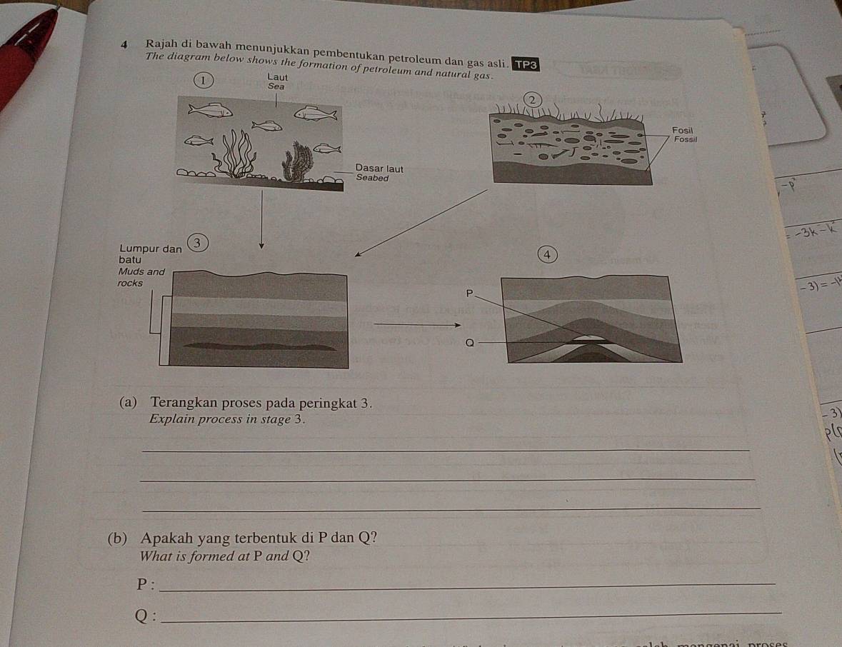 Rajah di bawah menunjukkan pembentukan petroleum dan gas asli. P 
The diagram below shows the formation of petroleum and natural gas. 
Laut 
1 Sea 
Fosil 
Fossil 
Dasar laut 
Seabed -p
: -3k-k
Lumpur dan 3
4 
batu 
Muds and 
rocks
P
-3)=-1
Q
(a) Terangkan proses pada peringkat 3. 
Explain process in stage 3.
-3
_ 
_ 
_ 
_ 
(b) Apakah yang terbentuk di P dan Q? 
What is formed at P and Q?
P :_
Q : 
_