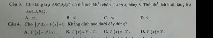 Cho lăng trụ ABC. ABC có thể tích khối chóp C.ABBA bằng 8. Tính thể tích khối lăng trụ
ABC.A_1B_1C_1.
A. 12. B. 18. C. 24. D. 9.
Câu 4. Cho ∈t 3^xdx=F(x)+C. Khẳng định nào dưới đây đúng?
A. F'(x)=3^xln 3. B. F'(x)=3^x+C. C. F'(x)=-3^x. D. F'(x)=3^x.