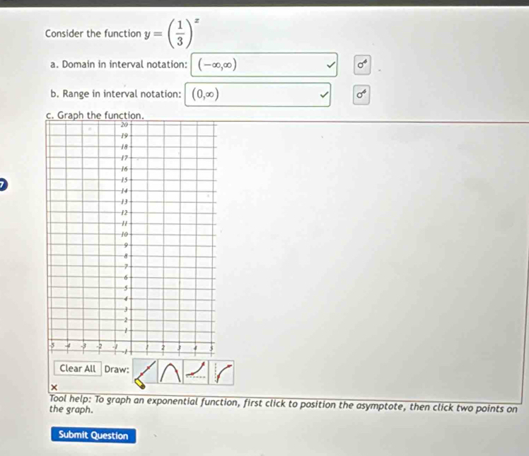 Consider the function y=( 1/3 )^x
a. Domain in interval notation: (-∈fty ,∈fty ) sigma^4
b, Range in interval notation: (0,∈fty ) sigma^4
c. G function 
Clear All Draw: 
× 
Tool help: To graph an exponential function, first click to position the asymptote, then click two points on 
the graph. 
Submit Question