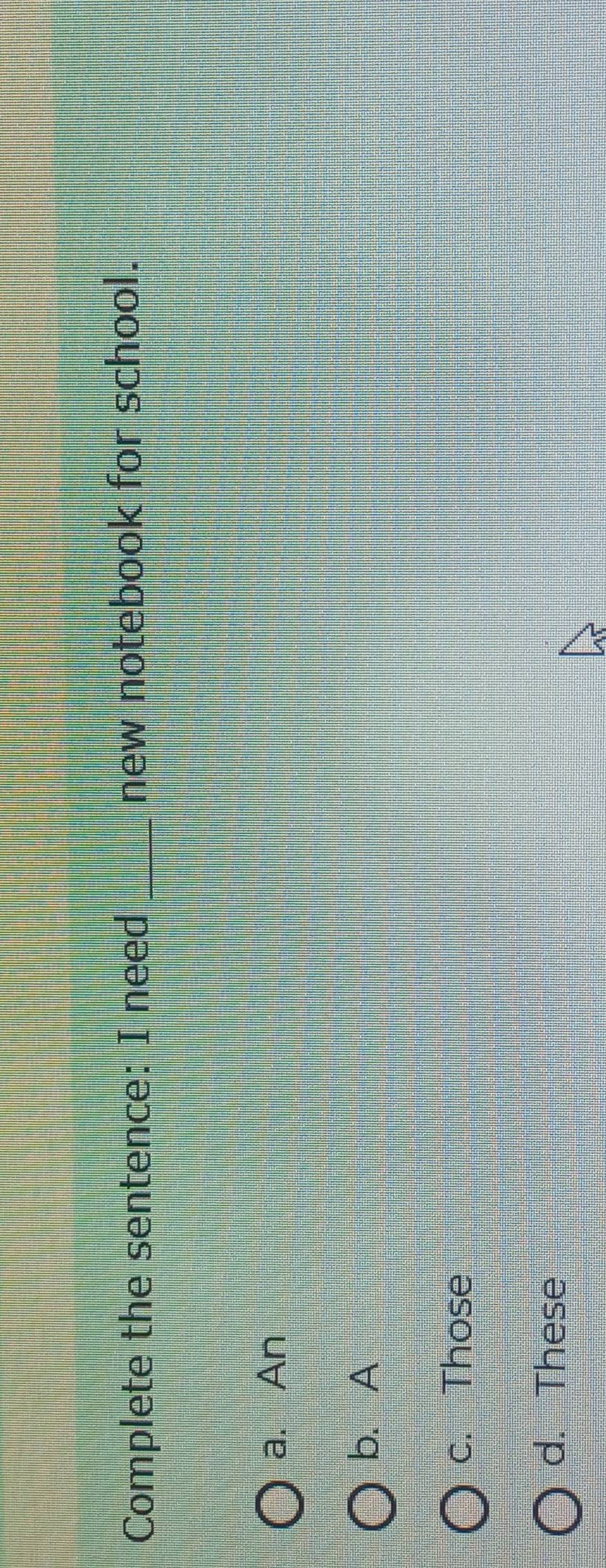 Complete the sentence: I need _new notebook for school.
a. An
b. A
c. Those
d. These
