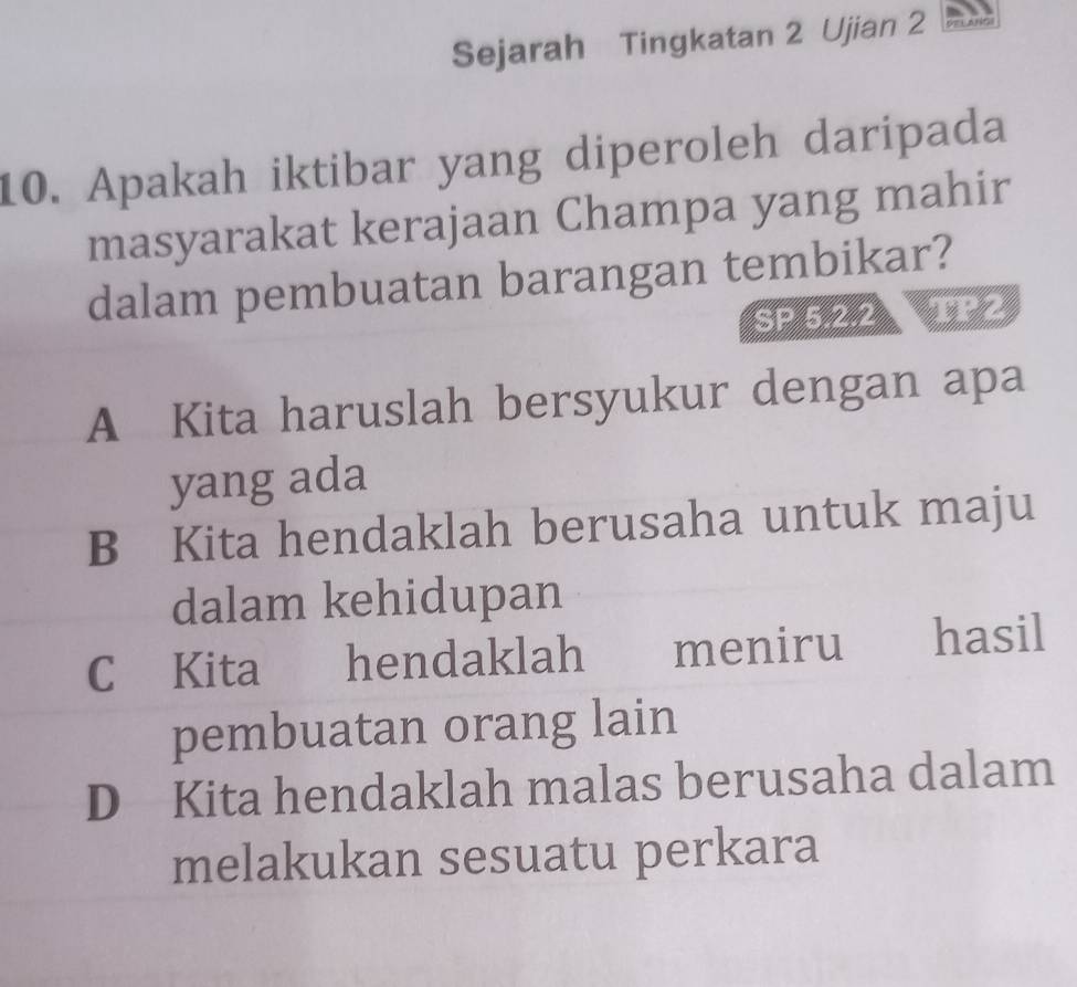 Sejarah Tingkatan 2 Ujian 2
10. Apakah iktibar yang diperoleh daripada
masyarakat kerajaan Champa yang mahir
dalam pembuatan barangan tembikar?
SP 5.2.2 TP2
A Kita haruslah bersyukur dengan apa
yang ada
B Kita hendaklah berusaha untuk maju
dalam kehidupan
C Kita hendaklah meniru hasil
pembuatan orang lain
D Kita hendaklah malas berusaha dalam
melakukan sesuatu perkara