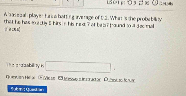 つ3 95 ①Details 
A baseball player has a batting average of 0.2. What is the probability 
that he has exactly 6 hits in his next 7 at bats? (round to 4 decimal 
places) 
The probability is □ , 
Question Help: * Video Message instructor D Post to forum 
Submit Question