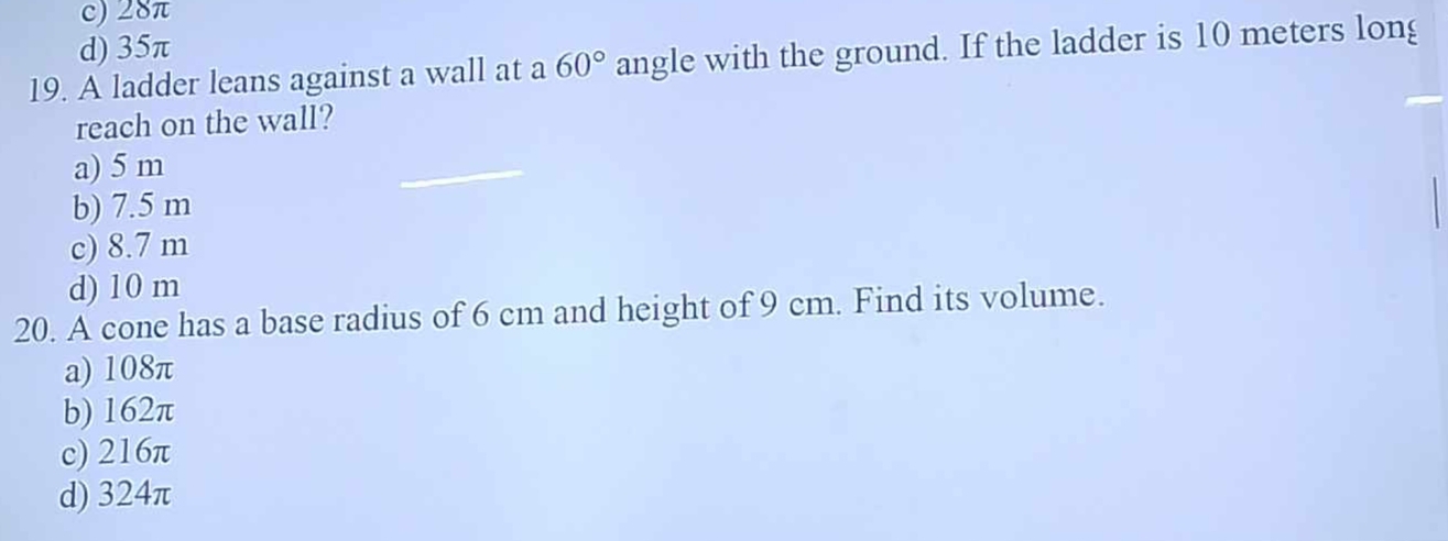 c) 28π
d) 35π
19. A ladder leans against a wall at a 60° angle with the ground. If the ladder is 10 meters long
reach on the wall?
a) 5 m
b) 7.5 m
c) 8.7 m
d) 10 m
20. A cone has a base radius of 6 cm and height of 9 cm. Find its volume.
a) 108π
b) 162π
c) 216π
d) 324π