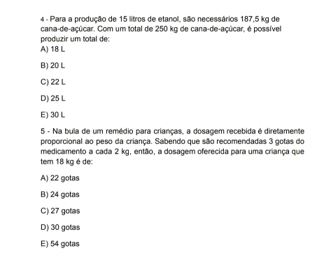 Para a produção de 15 litros de etanol, são necessários 187,5 kg de
cana-de-açúcar. Com um total de 250 kg de cana-de-açúcar, é possível
produzir um total de:
A) 18 L
B) 20 L
C) 22 L
D) 25 L
E) 30 L
5 - Na bula de um remédio para crianças, a dosagem recebida é diretamente
proporcional ao peso da criança. Sabendo que são recomendadas 3 gotas do
medicamento a cada 2 kg, então, a dosagem oferecida para uma criança que
tem 18 kg é de:
A) 22 gotas
B) 24 gotas
C) 27 gotas
D) 30 gotas
E) 54 gotas