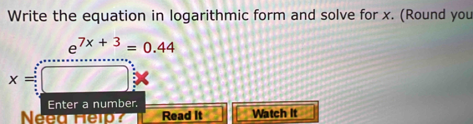 Write the equation in logarithmic form and solve for x. (Round you
e^(7x+3)=0.44
x=
Enter a number. 
Neea Help? Read It Watch It