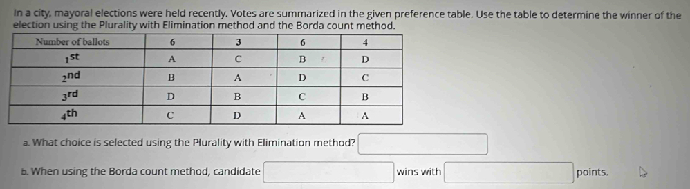 In a city, mayoral elections were held recently. Votes are summarized in the given preference table. Use the table to determine the winner of the
election using the Plurality with Elimination method and the Borda count method.
a. What choice is selected using the Plurality with Elimination method? □
b. When using the Borda count method, candidate □ wins with □ points