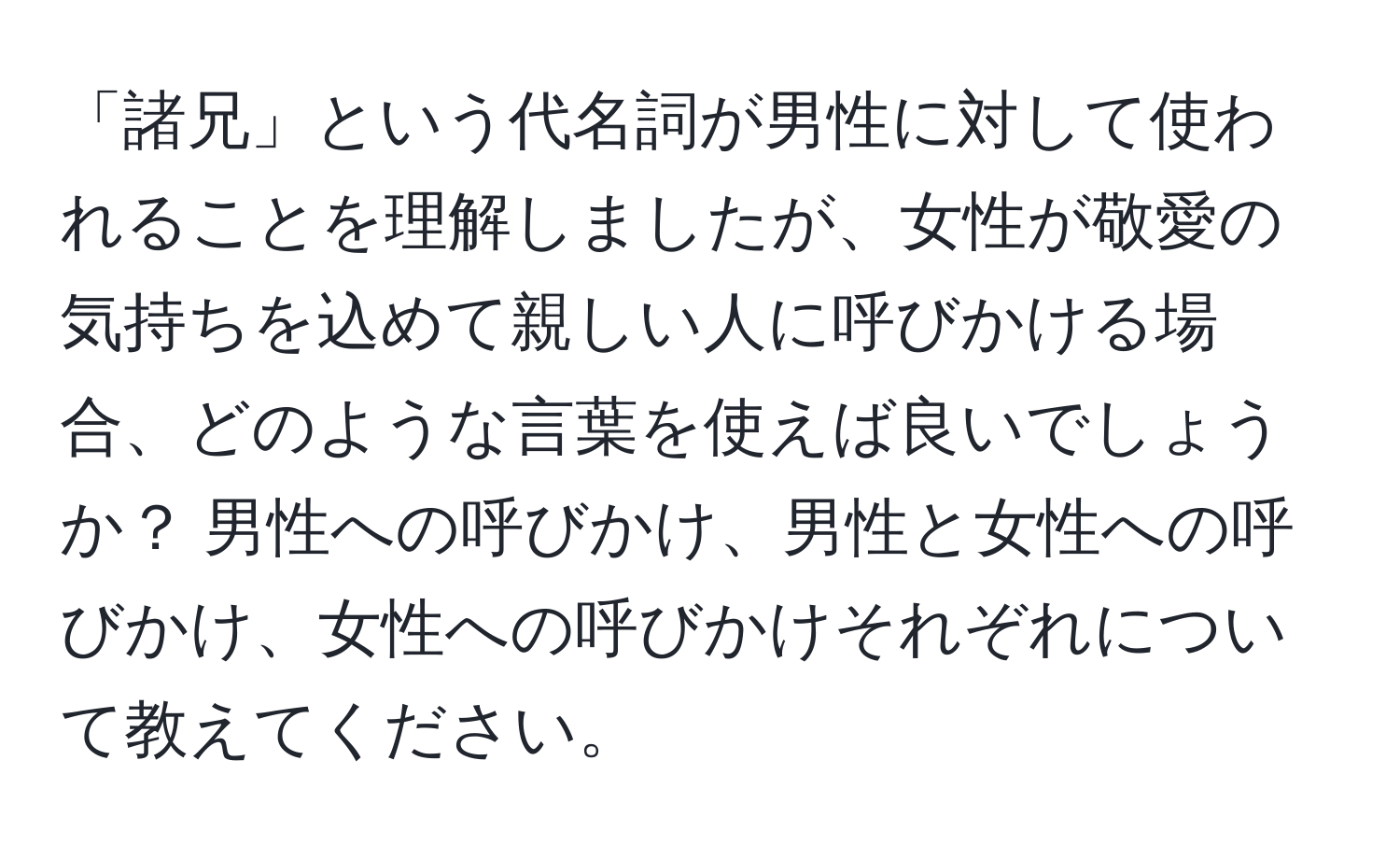 「諸兄」という代名詞が男性に対して使われることを理解しましたが、女性が敬愛の気持ちを込めて親しい人に呼びかける場合、どのような言葉を使えば良いでしょうか？ 男性への呼びかけ、男性と女性への呼びかけ、女性への呼びかけそれぞれについて教えてください。