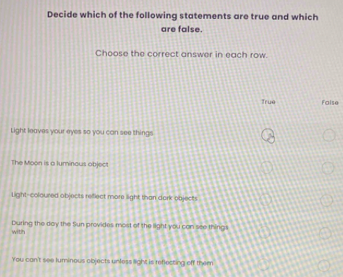 Decide which of the following statements are true and which
are false.
Choose the correct answer in each row.
True false
Light leaves your eyes so you can see things
The Moon is a luminous object
Light-coloured objects reflect more light than dark objects
During the day the Sun provides most of the light you can see things
with
You can't see luminous objects unless light is reflecting off them