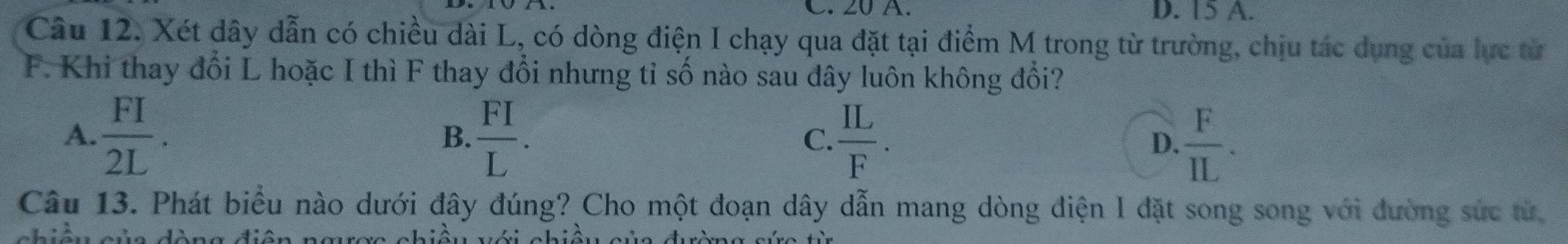 20 A. D. 15 A.
Câu 12. Xét dây dẫn có chiều dài L, có dòng điện I chạy qua đặt tại điểm M trong từ trường, chịu tác dụng của lực từ
F. Khi thay đổi L hoặc I thì F thay đổi nhưng tỉ số nào sau đây luôn không đổi?
A.  FI/2L .  FI/L . C.  IL/F . D.  F/IL . 
B.
Câu 13. Phát biểu nào dưới đây đúng? Cho một đoạn dây dẫn mang dòng điện I đặt song song với đường sức từ