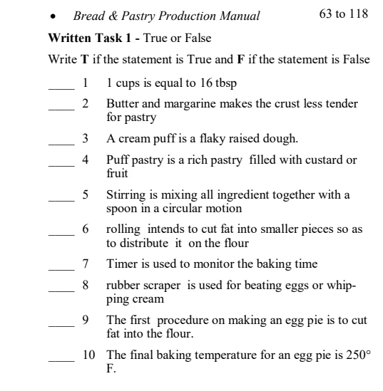 Bread & Pastry Production Manual 63 to 118
Written Task 1 - True or False 
Write T if the statement is True and F if the statement is False 
_1 1 cups is equal to 16 tbsp 
_2 Butter and margarine makes the crust less tender 
for pastry 
_3 A cream puff is a flaky raised dough. 
_4 Puff pastry is a rich pastry filled with custard or 
fruit 
_5 Stirring is mixing all ingredient together with a 
spoon in a circular motion 
_6 rolling intends to cut fat into smaller pieces so as 
to distribute it on the flour 
_7 Timer is used to monitor the baking time 
_8 rubber scraper is used for beating eggs or whip- 
ping cream 
_9 The first procedure on making an egg pie is to cut 
fat into the flour. 
_10 The final baking temperature for an egg pie is 250°
F.