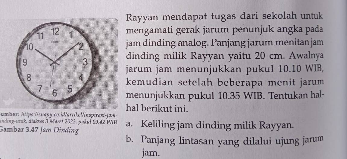 Rayyan mendapat tugas dari sekolah untuk 
11 12 1 mengamati gerak jarum penunjuk angka pada
10
2 
jam dinding analog. Panjang jarum menitan jam 
9 
3 
dinding milik Rayyan yaitu 20 cm. Awalnya 
jarum jam menunjukkan pukul 10.10 WIB,
8
4 
kemudian setelah beberapa menit jarum
7 6 5
menunjukkan pukul 10.35 WIB. Tentukan hal- 
hal berikut ini. 
umber: https://snapy.co.id/artikel/inspirasi-jam- 
inding-unik, diakses 3 Maret 2023, pukul 09.42 WIB a. Keliling jam dinding milik Rayyan. 
Gambar 3.47 Jam Dinding 
b. Panjang lintasan yang dilalui ujung jarum 
jam.