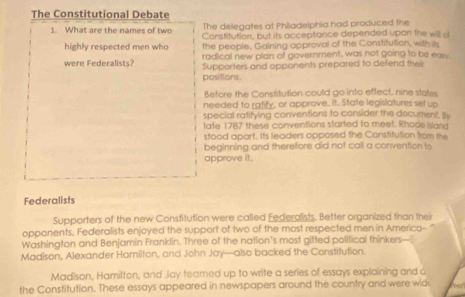 The Constitutional Debate 
The delegates at Philadelphia had produced the 
1. What are the names of two Constitution, but its acceptance depended upon the will of 
highly respected men who the people, Gaining approval of the Constitution, with its 
radical new plan of government, was not going to be easy. 
were Federalists? Supporters and opponents prepared to defend their 
positions. 
Before the Constitution could go into effect, nine states 
needed to ratify, or approve. it. State legislatures set up 
special ratifying conventions to consider the document, By 
late 1787 these conventions started to meet. Rhode Island 
stood apart. Its leaders opposed the Constitution from the 
beginning and therefore did not call a convention to 
approve it. 
Federalists 
Supporters of the new Constitution were called Federalists. Better organized than their 
opponents, Federalists enjoyed the support of two of the most respected men in Americo-- " 
Washington and Benjamin Franklin. Three of the nation's most gifted political thinkers 
Madison, Alexander Hamilton, and John Jay—also backed the Constitution. 
Madison, Hamilton, and Jay teamed up to write a series of essays explaining and a 
the Constitution. These essays appeared in newspapers around the country and were wid