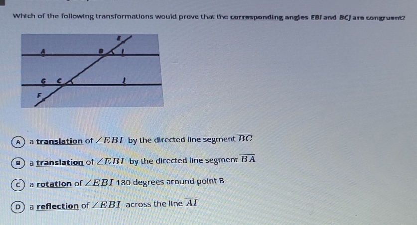 Which of the following transformations would prove that the corresponding angles EBI and BCJ are congruent?
A  a translation of ∠ EBI by the directed line segment overline BC
B atranslation of ∠ EBI by the directed line segment overline BA
c a rotation of ∠ EBI 180 degrees around point B
D a reflection of ∠ EBI across the line overline AI