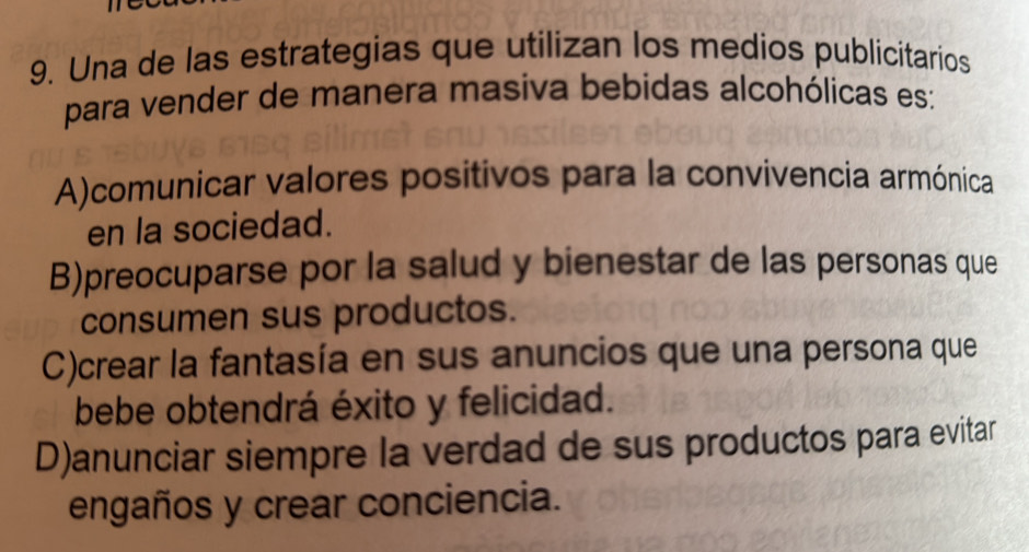 Una de las estrategias que utilizan los medios publicitarios
para vender de manera masiva bebidas alcohólicas es:
A)comunicar valores positivos para la convivencia armónica
en la sociedad.
B)preocuparse por la salud y bienestar de las personas que
consumen sus productos.
C)crear la fantasía en sus anuncios que una persona que
bebe obtendrá éxito y felicidad.
D)anunciar siempre la verdad de sus productos para evitar
engaños y crear conciencia.