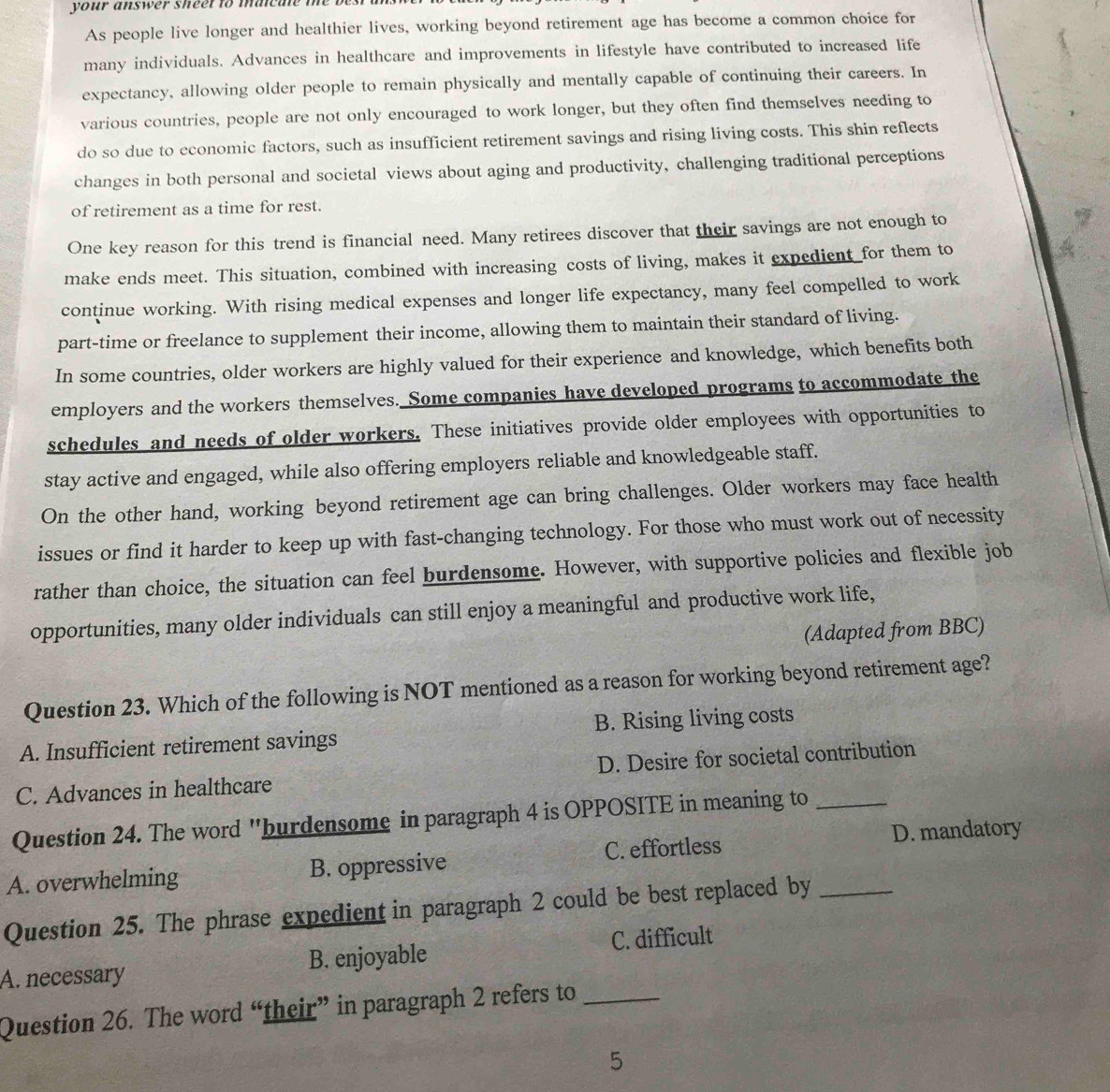 your answer sheet to maicale the
As people live longer and healthier lives, working beyond retirement age has become a common choice for
many individuals. Advances in healthcare and improvements in lifestyle have contributed to increased life
expectancy, allowing older people to remain physically and mentally capable of continuing their careers. In
various countries, people are not only encouraged to work longer, but they often find themselves needing to
do so due to economic factors, such as insufficient retirement savings and rising living costs. This shin reflects
changes in both personal and societal views about aging and productivity, challenging traditional perceptions
of retirement as a time for rest.
One key reason for this trend is financial need. Many retirees discover that their savings are not enough to
make ends meet. This situation, combined with increasing costs of living, makes it expedient for them to
continue working. With rising medical expenses and longer life expectancy, many feel compelled to work
part-time or freelance to supplement their income, allowing them to maintain their standard of living.
In some countries, older workers are highly valued for their experience and knowledge, which benefits both
employers and the workers themselves. Some companies have developed programs to accommodate the
schedules and needs of older workers. These initiatives provide older employees with opportunities to
stay active and engaged, while also offering employers reliable and knowledgeable staff.
On the other hand, working beyond retirement age can bring challenges. Older workers may face health
issues or find it harder to keep up with fast-changing technology. For those who must work out of necessity
rather than choice, the situation can feel burdensome. However, with supportive policies and flexible job
opportunities, many older individuals can still enjoy a meaningful and productive work life,
(Adapted from BBC)
Question 23. Which of the following is NOT mentioned as a reason for working beyond retirement age?
A. Insufficient retirement savings B. Rising living costs
C. Advances in healthcare D. Desire for societal contribution
Question 24. The word "burdensome in paragraph 4 is OPPOSITE in meaning to_
A. overwhelming B. oppressive C. effortless D. mandatory
Question 25. The phrase expedient in paragraph 2 could be best replaced by_
A. necessary B. enjoyable C. difficult
Question 26. The word “their” in paragraph 2 refers to_
5