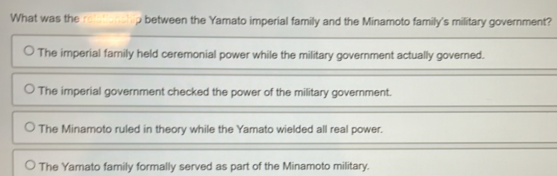 What was the relationship between the Yamato imperial family and the Minamoto family's military government?
The imperial family held ceremonial power while the military government actually governed.
The imperial government checked the power of the military government.
The Minamoto ruled in theory while the Yamato wielded all real power.
The Yamato family formally served as part of the Minamoto military.