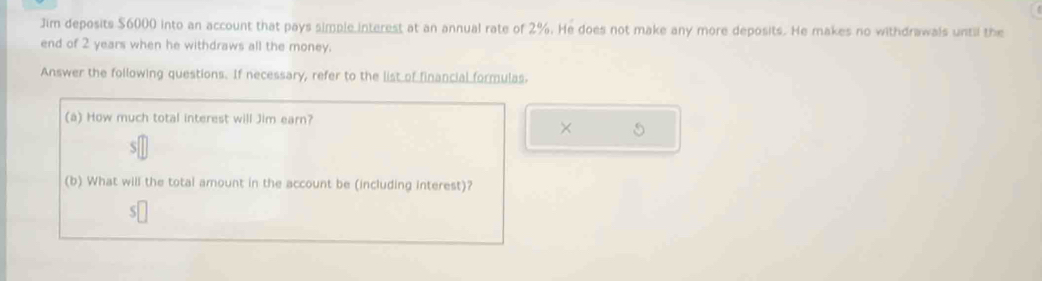 Jim deposits $6000 into an account that pays simple interest at an annual rate of 2%. He does not make any more deposits. He makes no withdrawals until the 
end of 2 years when he withdraws all the money. 
Answer the following questions. If necessary, refer to the list of financial formulas. 
(a) How much total interest will Jim earn? 
× S 
(b) What will the total amount in the account be (including interest)?