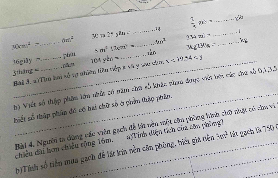  2/5 gid= _giò
dm^2 30 tạ 25yhat en= _tạ 
_1
234ml=
dm^2
_ kg
30cm^2= _ 
36 gify= _phút 5m^212cm^2= _ _tấn 3kg230g=
năm 104yhat en=
Bài 3, a)Tìm hai số tự nhiên liên tiếp x và y sao cho: x<19,54
3tháng g=
_ 
b) Viết số thập phân lớn nhất có năm chữ số khác nhau được viết bởi các chữ số 0, 1, 3, 5
biết số thập phân đó có hai chữ số ở phần thập phân. 
Bài 4. Người ta dùng các viên gạch để lát nền một căn phòng hình chữ nhật có chu vi 
chiều dài hơn chiều rộng 16m. a)Tính diện tích của căn phòng? 
b)Tính số tiền mua gạch để lát kín nền căn phòng, biết giá tiền 3m^2 lát gạch là 750 (