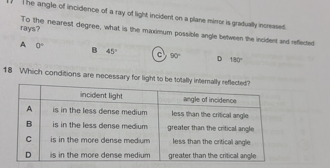 The angle of incidence of a ray of light incident on a plane mirror is gradually increased.
rays?
To the nearest degree, what is the maximum possible angle between the incident and reflected
A 0°
B 45°
c 90°
D 180°
18 Which conditions are necessary for light to be