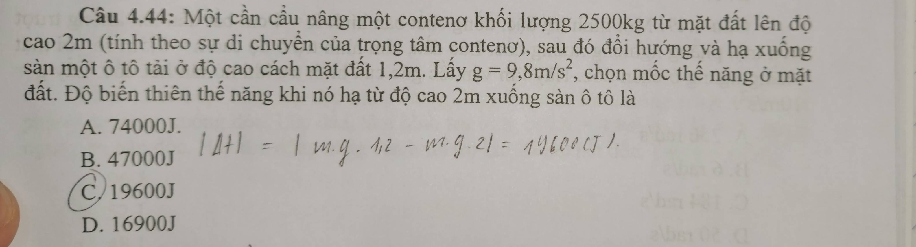 Câu 4.44: Một cần cầu nâng một contenơ khối lượng 2500kg từ mặt đất lên độ
cao 2m (tính theo sự di chuyền của trọng tâm contenơ), sau đó đổi hướng và hạ xuống
sàn một ô tô tải ở độ cao cách mặt đất 1,2m. Lầy g=9,8m/s^2 , chọn mốc thể năng ở mặt
đất. Độ biến thiên thế năng khi nó hạ từ độ cao 2m xuống sàn ô tô là
A. 74000J.
B. 47000J
C. 19600J
D. 16900J