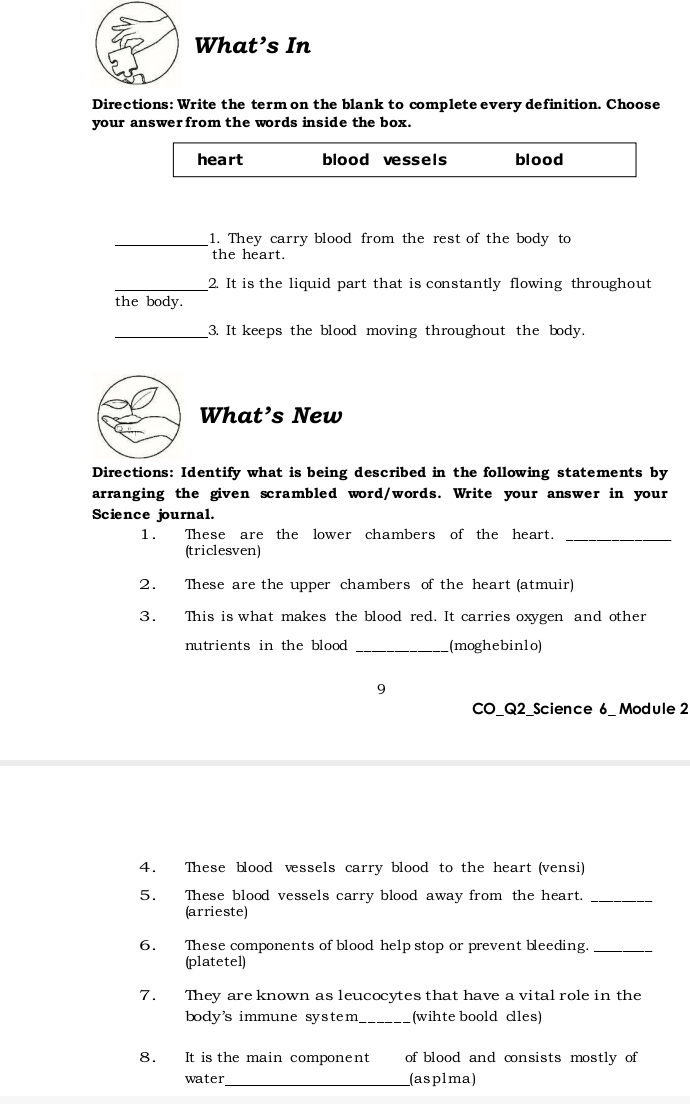 What’s In 
Directions: Write the term on the blank to complete every definition. Choose 
your answerfrom the words inside the box. 
heart blood vessels blood 
_1. They carry blood from the rest of the body to 
the heart. 
_2. It is the liquid part that is constantly flowing throughout 
the body. 
_3. It keeps the blood moving throughout the body. 
What’s New 
Directions: Identify what is being described in the following statements by 
arranging the given scrambled word/words. Write your answer in your 
Science journal. 
1. These are the lower chambers of the heart._ 
(triclesven) 
2. These are the upper chambers of the heart (atmuir) 
3. This is what makes the blood red. It carries oxygen and other 
nutrients in the blood _(moghebin1o) 
9 
CO_Q2_Science 6_ Module 2 
4. These blood vessels carry blood to the heart (vensi) 
5. These blood vessels carry blood away from the heart._ 
(arrieste) 
6. These components of blood help stop or prevent bleeding._ 
(platetel) 
7. They are known as leucocytes that have a vital role in the 
body's immune system_ (wihte boold cles) 
8. It is the main component of blood and consists mostly of 
water_ (asplma)