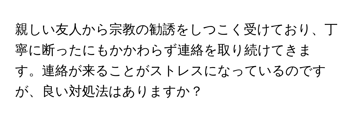 親しい友人から宗教の勧誘をしつこく受けており、丁寧に断ったにもかかわらず連絡を取り続けてきます。連絡が来ることがストレスになっているのですが、良い対処法はありますか？