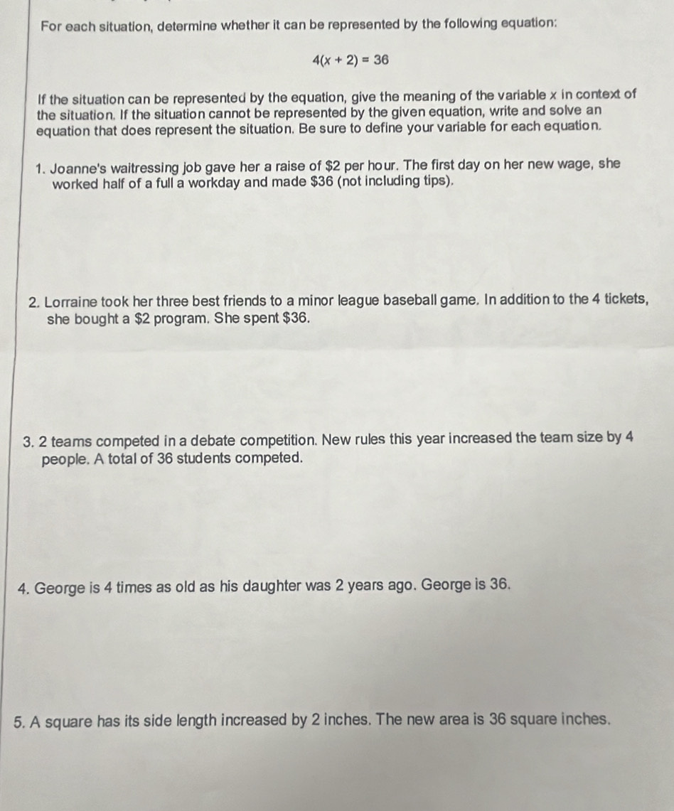 For each situation, determine whether it can be represented by the following equation:
4(x+2)=36
If the situation can be represented by the equation, give the meaning of the variable x in context of 
the situation. If the situation cannot be represented by the given equation, write and solve an 
equation that does represent the situation. Be sure to define your variable for each equation. 
1. Joanne's waitressing job gave her a raise of $2 per hour. The first day on her new wage, she 
worked half of a full a workday and made $36 (not including tips). 
2. Lorraine took her three best friends to a minor league baseball game. In addition to the 4 tickets, 
she bought a $2 program. She spent $36. 
3. 2 teams competed in a debate competition. New rules this year increased the team size by 4
people. A total of 36 students competed. 
4. George is 4 times as old as his daughter was 2 years ago. George is 36. 
5. A square has its side length increased by 2 inches. The new area is 36 square inches.