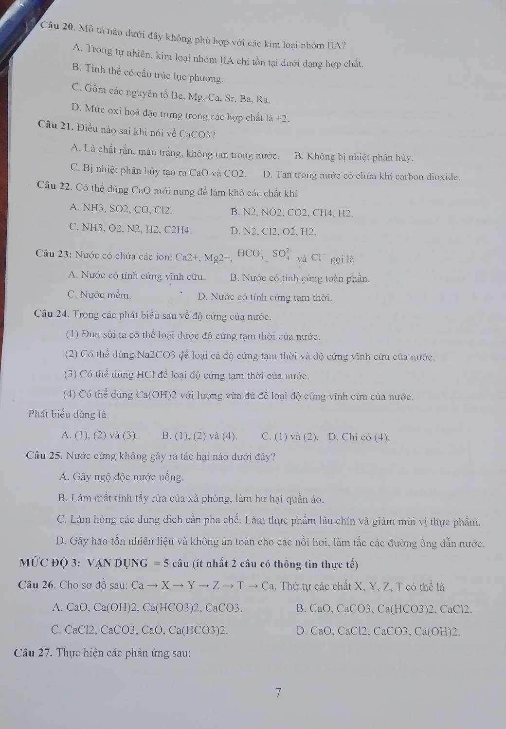 Mô tả nào dưới đây không phù hợp với các kim loại nhóm IIA?
A. Trong tự nhiên, kim loại nhóm IIA chi tồn tại dưới dạng hợp chất.
B. Tinh thể có cấu trúc lục phương.
C. Gồm các nguyên tố Be, Mg, Ca, Sr, Ba, Ra.
D. Mức oxi hoá đặc trưng trong các hợp chất I 1a+2.
Câu 21. Điều nào sai khi nói về CaCO3?
A. Là chất rắn, màu trắng, không tan trong nước. B. Không bị nhiệt phân hủy.
C. Bị nhiệt phân hủy tạo ra CaO và CO2. D. Tan trong nước có chứa khí carbon dioxide.
Câu 22. Có thể dùng CaO mới nung để làm khô các chất khí
A. NH3、SO2, CO, Cl2. B. N2、NO2、CO2、CH4、H2.
C. NH3、 O2, N2、 H2, C2H4. D. N2、 Cl2、O2、 H2.
Câu 23: Nước có chứa các ion: Ca2+,Mg2+,HCO_3^(-,SO_4^(2-) và Cl^-) gọi là
A. Nước có tính cứng vĩnh cữu. B. Nước có tính cứng toàn phần.
C. Nước mềm. D. Nước có tính cứng tạm thời.
Câu 24. Trong các phát biểu sau về độ cứng của nước.
(1) Đun sôi ta có thể loại được độ cứng tạm thời của nước.
(2) Có thể dùng Na2CO3 để loại cả độ cứng tạm thời và độ cứng vĩnh cứu của nước.
(3) Có thể dùng HCl để loại độ cứng tạm thời của nước.
(4) Có thể dùng Ca(OH)2 với lượng vừa đủ để loại độ cứng vĩnh cửu của nước.
Phát biểu đúng là
A. (1), (2) và (3). B. (1),(2)va(4). C. (1) và (2). D. Chi có (4).
Câu 25. Nước cứng không gây ra tác hại nào dưới đây?
A. Gây ngộ độc nước uống.
B. Làm mất tính tầy rữa của xà phòng, làm hư hại quần áo.
C. Làm hỏng các dung dịch cần pha chế. Làm thực phẩm lâu chín và giảm mùi vị thực phẩm.
D. Gây hao tốn nhiên liệu và không an toàn cho các nồi hơi, làm tắc các đường ống dẫn nước.
MỨC ĐQ 3: VANDUNG=5cau (t nhất 2 câu có thông tin thực tế)
Câu 26. Cho sơ ở do sau: Cato Xto Yto Zto Tto Ca 1. Thứ tự các chất X, Y, Z, T có thể là
A. CaO,Ca(OH)2,Ca(HCO3)2,CaCO3. B. CaO,CaCO3,Ca(HCO3)2,CaCl2.
C. CaCl2,CaCO3,CaO,Ca(HCO3)2. D. CaO,CaCl2,CaCO3,Ca(OH)2.
Câu 27. Thực hiện các phản ứng sau:
7