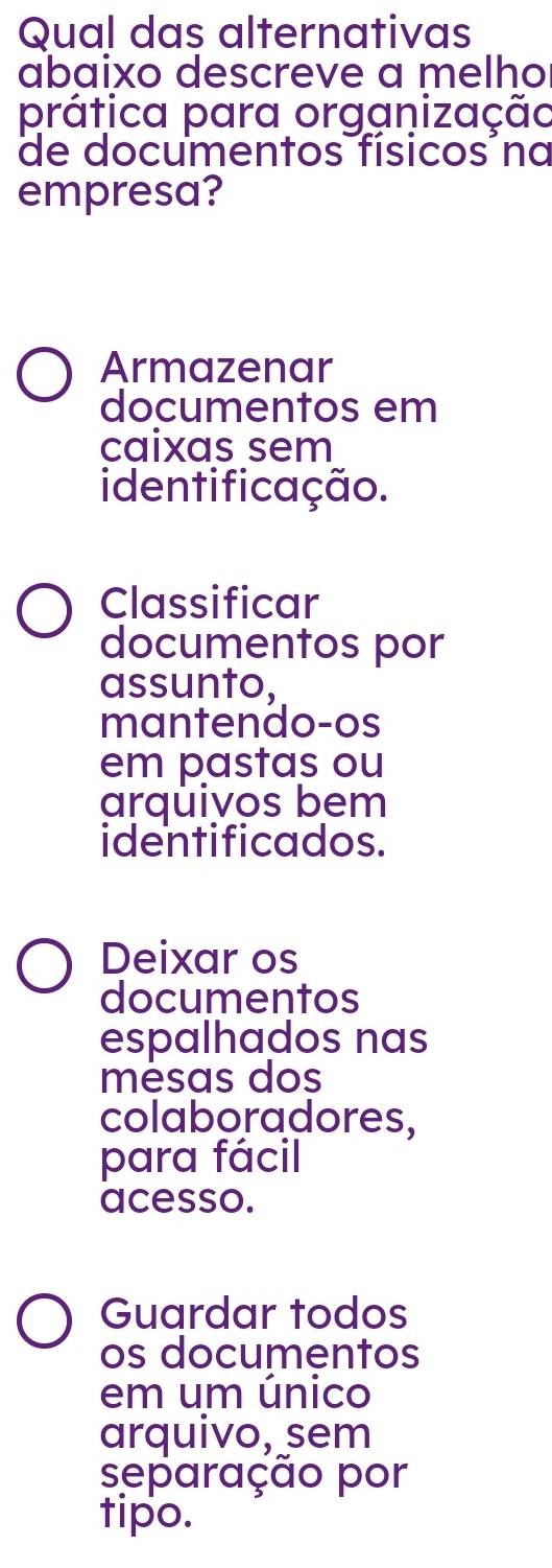 Qual das alternativas
abaixo descreve a melho
prática para organização
de documentos físicos na
empresa?
Armazenar
documentos em
caixas sem
identificação.
Classificar
documentos por
assunto,
mantendo-os
em pastas ou
arquivos bem
identificados.
Deixar os
documentos
espalhados nas
mésas dos
colaboradores,
para fácil
acesso.
Guardar todos
os documentos
em um único
arquivo, sem
separação por
tipo.