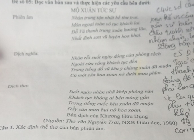 Đề số 05: Đọc văn bản sau và thực hiện các yêu cầu bên dưới: 
Mộ Xuân tức sự 
Phiên âm Nhàn trung tận nhật bể thư trai, 
Môn ngoại toàn vô tục khách lai. 
Đỗ Vũ thanh trung xuân hướng lão, 
Nhất đình sơn vũ luyện hoa khai. 
Dịch nghĩa: 
Nhàn rỗi suốt ngày đóng cửa phòng sách 
Ngoài cửa vắng khách tục đến 
Trong tiếng đỗ vũ kêu ý chừng xuân đã muộn 
Cả một sân hoa xoan nở dưởi mưa phùn. 
Dịch thơ: 
Suốt ngày nhàn nhã khép phòng văn 
Khách tục khóng ai bén mảng gần 
Trong tiếng cuốc kêu xuân đã muộn 
Đây sân mưa bụi nở hoa xoan. 
Bản dịch của Khương Hữu Dụng 
(Nguồn: Thơ văn Nguyễn Trãi, NXB Giáo dục, 1980) 
Câu 1. Xác định thê thơ của bản phiên âm.