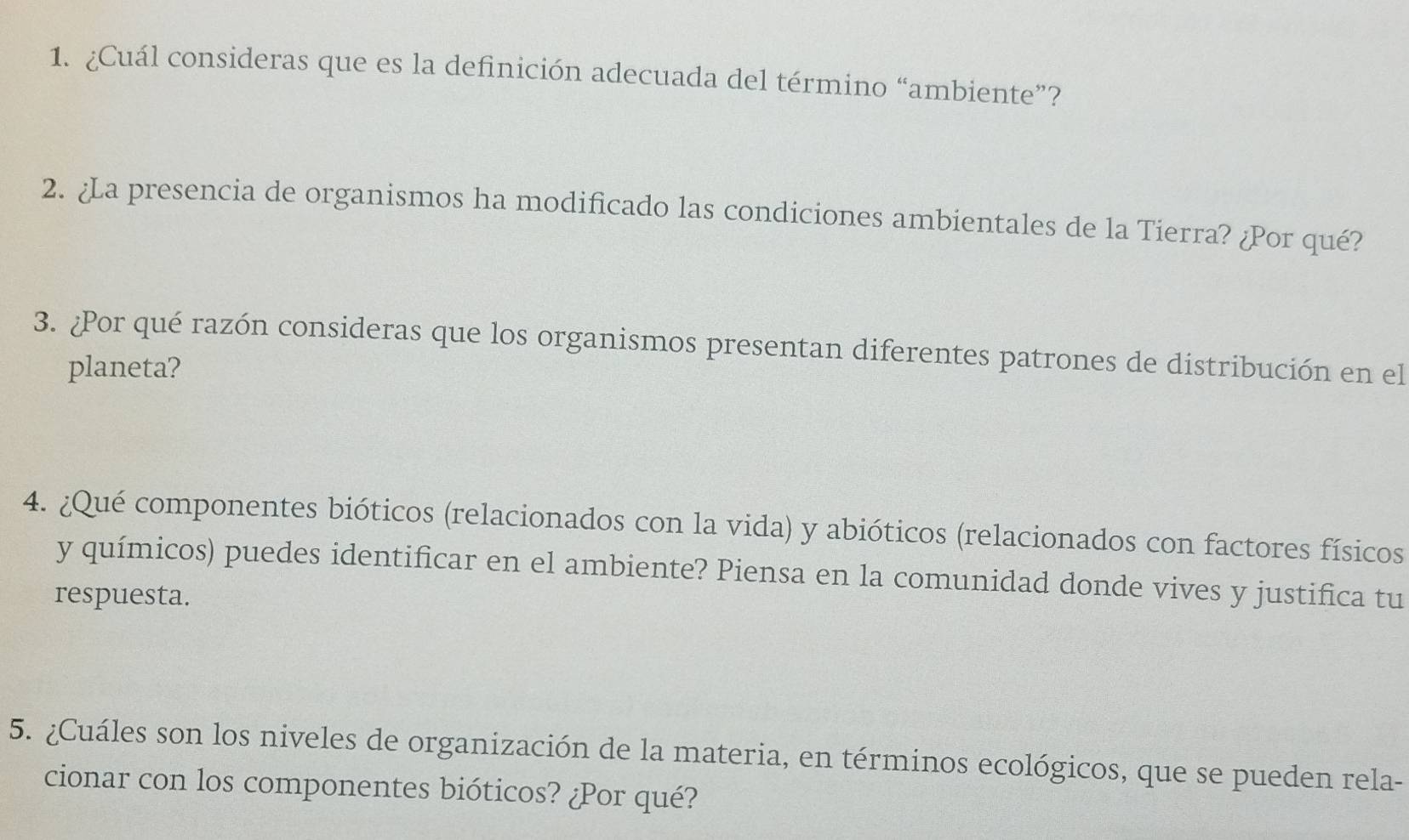 ¿Cuál consideras que es la definición adecuada del término “ambiente”? 
2. ¿La presencia de organismos ha modificado las condiciones ambientales de la Tierra? ¿Por qué? 
3. ¿Por qué razón consideras que los organismos presentan diferentes patrones de distribución en el 
planeta? 
4. ¿Qué componentes bióticos (relacionados con la vida) y abióticos (relacionados con factores físicos 
y químicos) puedes identificar en el ambiente? Piensa en la comunidad donde vives y justifica tu 
respuesta. 
5. ¿Cuáles son los niveles de organización de la materia, en términos ecológicos, que se pueden rela- 
cionar con los componentes bióticos? ¿Por qué?