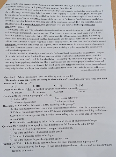 Read the following passage about an experiment and mark the letter A, B, C or D on your answer sheet to
indicate the best answer to each of the following questions from 31 to 49.
Dr. Melissa Bateson, a psychologist from Newcastle University, secretly conducted an experiment to see if
she could change her colleagues' behaviour when it came to paying for their hot drinks. [1] Dr. Bateson put a
large picture of some flowers on the wall behind the box for a few weeks and then replaced it with one of a
picture of a pair of human eyes.[II] At the end of the experiment, Dr. Bateson found that teachers paid almost
three times more for their drinks when the picture of the eyes was on the wall. [III] She concluded that we
are programmed to respond to eyes, even pictures of eyes, and believed that her posters could
help combat crime. [IV]
During the 1960s and "70s, industrialised countries suffered an incredible crime wave, and violent crimes
such as muggings increased at an alarming rate. What is more, it was expected to get worse. Only it didn't.
Instead, it got much, much better. In the 1990s, crime started to fall dramatically, and today it is down by
almost 50% across the industrialised world and continues to fall. Triumphant politicians will assert that their
policies have cut crime. Actually, regardless of the country’s policies, the trend does coincide with the use and
subsequent prohibition of tetraethyl lead in petrol, which has been known for years as a cause of aggressive
behaviour. Therefore, countries that still use leaded petrol are being urged to stop using it to help improve
health and crime prevention.
After the installation of blue-light street lamps in Buchanan Street, the main shopping centre of Glasgow
(Scotland), the local police felt that thieves were committing fewer crimes in Buchanan Street. Statistics
proved that the number of recorded crimes had fallen - especially petty crimes such as pickpocketing and bag
snatching. Some psychologists claim that blue is a calming colour and reduces people's levels of stress and
aggression. Whatever the reason, it seems that blue lighting does deter crime and has created interest abroad.
Many neighbourhoods in Japan have adopted the change and seen crime fall at a similar rate as in Glasgow.
(Adapted from Friends Glohaf)
Question 31: Where in paragraph 1 does the following sentence best fit?
''The teachers were expected to put money in a box in the staff room, but nobody controlled how much
money each teacher gave." B. [II] C. [III] D. [IV]
A. [I]
。
Question 32: The word deter in the third paragraph could be best replaced by D. control
A. prevent B. encourage C. detect
Question 33: The word if in paragraph 3 refers to_
A. leaded petrol B. aggressive behaviour
C. subsequent prohibition D. crime prevention
Question 34: Which of the following is TRUE according to the passage?
A. Blue lighting systems have been shown to reduce stress and deter crimes in various countries.
B. Policies banning leaded petrol in the 1990s were implemented to address declining health issues.
C. Pictures of human eyes are only effective in controlling behaviour when used in controlled
environments.
D. Urbanisation trends have no link to the behavioural effects of environmental changes.
Question 35: According to paragraph 2, why did crime rates fall dramatically in the 1990s?
A. Because of effective government crime-prevention policies.
B. Due to the prohibition of tetraethyl lead in petrol.
C. Because of advanced police technologies.
D. Due to the increase in global cooperation against crime.
Question 36: Which of the following best paraphrases the underlined sentence in paragraph 1?
A. Dr. Bateson believed that images of eyes could influence human behavior and might contribute to
reducing crime rates.