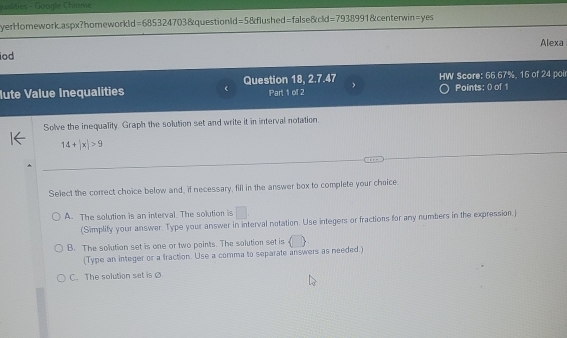 puslities - Google Chiame
yerHomework.aspx?homeworkld =685324703 &questionld=5&flushed=false&cld =793899 1&centerwin=yes
Alexa
iod
lute Value Inequalities Question 18, 2.7.47 HW Score: 66.67%, 16 of 24 poi
Part 1 of 2 Points: 0 of 1
Solve the inequality. Graph the solution set and write it in interval notation.
14+|x|>9
Select the correct choice below and, if necessary, fill in the answer box to complete your choice
A. The solution is an interval. The solution is □ 
(Simplify your answer. Type your answer in interval notation. Use integers or fractions for any numbers in the expression.)
B. The solution set is one or two paints. The solution set is  | 
(Type an integer or a fraction. Use a comma to separate answers as needed.)
C. The solution set is