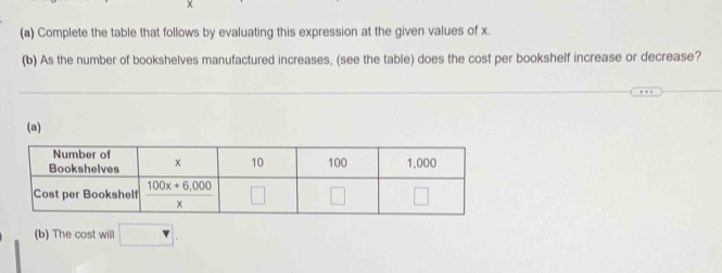 ×
(a) Complete the table that follows by evaluating this expression at the given values of x.
(b) As the number of bookshelves manufactured increases, (see the table) does the cost per bookshelf increase or decrease?
(a)
(b) The cost will