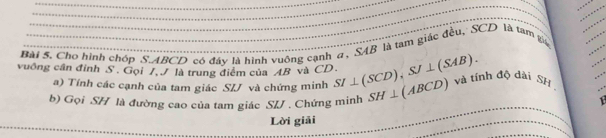 Cho hình chóp S ABCD có đây là hình vuông cạnh a, SAB là tàm giác đều, SCD là tàm x
vuông cần đỉnh S. Gọi 7, 9 là trung điểm của AB và CD. SI⊥ (SCD), SJ⊥ (SAB). SH⊥ (ABCD) và tính độ dài SH 
a) Tính các cạnh của tam giác SIJ và chứng minh 
b) Gọi SH là đường cao của tam giác S/J. Chứng minh 
Lời giải