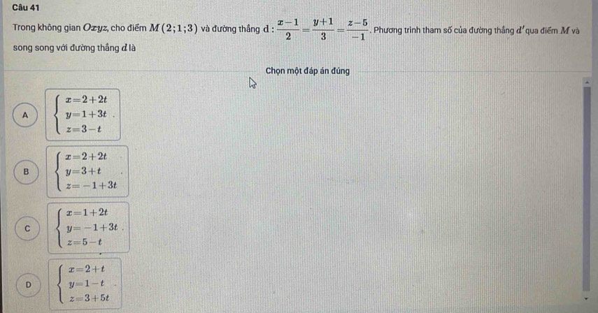 Trong không gian Ozyz, cho điểm M(2;1;3) và đường thắng d :  (x-1)/2 = (y+1)/3 = (z-5)/-1  , Phương trình tham số của đường thẳng đ'qua điểm M và
song song với đường thẳng đ là
Chọn một đáp án đúng
A beginarrayl x=2+2t y=1+3t. z=3-tendarray.
B beginarrayl x=2+2t y=3+t z=-1+3tendarray..
C beginarrayl x=1+2t y=-1+3t. z=5-tendarray.
D beginarrayl x=2+t y=1-t z=3+5tendarray..