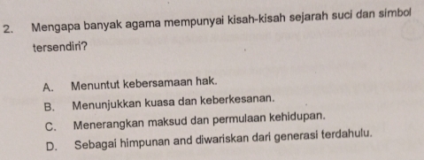 Mengapa banyak agama mempunyai kisah-kisah sejarah suci dan simbol
tersendiri?
A. Menuntut kebersamaan hak.
B. Menunjukkan kuasa dan keberkesanan.
C. Menerangkan maksud dan permulaan kehidupan.
D. Sebagai himpunan and diwariskan dari generasi terdahulu.