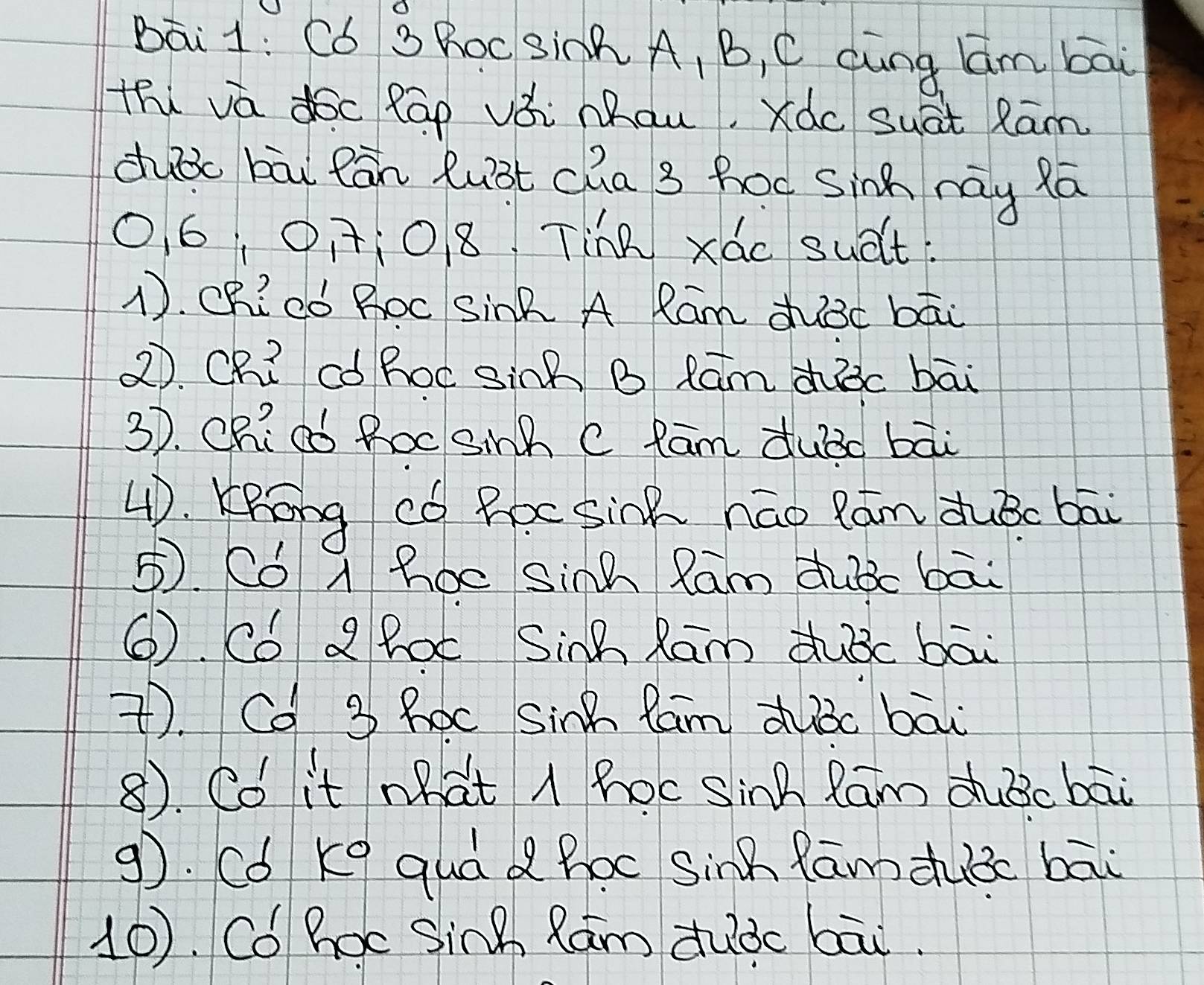 Bāi1: C6 S ROc Sinh A, B, C dung Qm bāi
thi vá dóc Rāp vǒi Mau, Xàc suat Rām
duǒc bāi Rān luǒt cha 3 hoc sinh nay Rā
06, 01108. Tine xác suelt.
1. CR? Có Boc Sink A Ram duǒc bāi
2. Ch? ¢ó hoc Sink B Rūm dhic bāi
3). Chiad Roc Sinh C Rām dubc bāi
4D. KRong có Roc Sink náo Rān duBc bāi
5. Có A hoc Sinh Ram dubc bāi
⑥. Có a Boc Sinh Ram dubc bāi
7. Cd 3 hoc Sinh fam duǒc bāi
8). Co it what A hocSinh Ram dubcbāi
9). Có ke quá d hoc Sinh fāmduǒc bāi
10. Có hoc Sinh Rám duàc bāi.